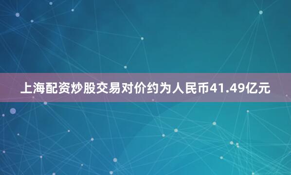 上海配资炒股交易对价约为人民币41.49亿元