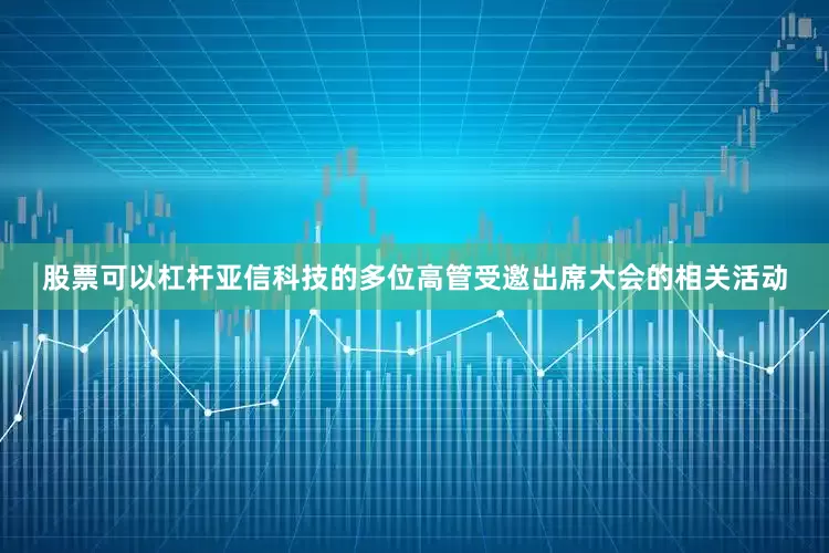 股票可以杠杆亚信科技的多位高管受邀出席大会的相关活动