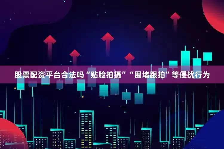 股票配资平台合法吗“贴脸拍摄”“围堵跟拍”等侵扰行为