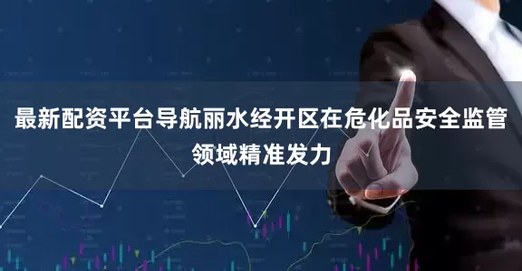 最新配资平台导航丽水经开区在危化品安全监管领域精准发力