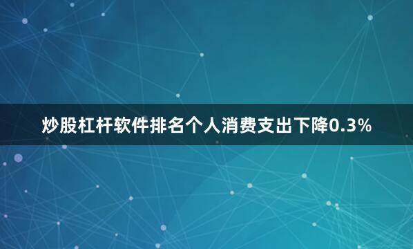 炒股杠杆软件排名个人消费支出下降0.3%