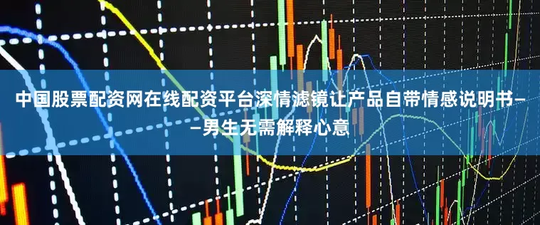 中国股票配资网在线配资平台深情滤镜让产品自带情感说明书——男生无需解释心意