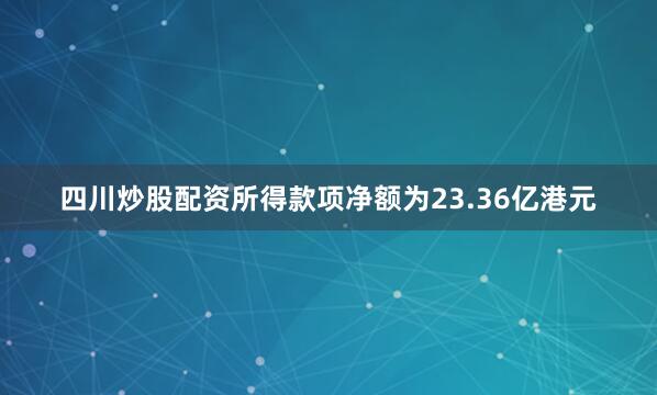 四川炒股配资所得款项净额为23.36亿港元