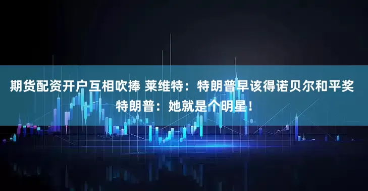 期货配资开户互相吹捧 莱维特：特朗普早该得诺贝尔和平奖 特朗普：她就是个明星！