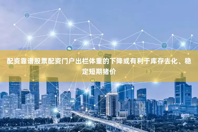 配资靠谱股票配资门户出栏体重的下降或有利于库存去化、稳定短期猪价