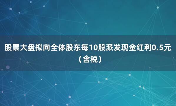 股票大盘拟向全体股东每10股派发现金红利0.5元（含税）