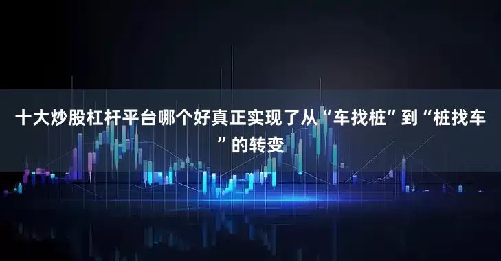 十大炒股杠杆平台哪个好真正实现了从“车找桩”到“桩找车”的转变