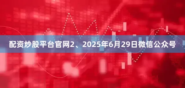 配资炒股平台官网2、2025年6月29日微信公众号