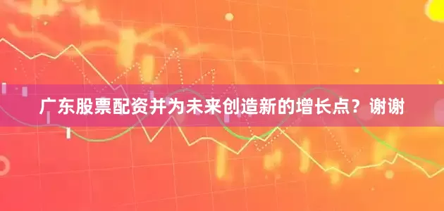 广东股票配资并为未来创造新的增长点？谢谢