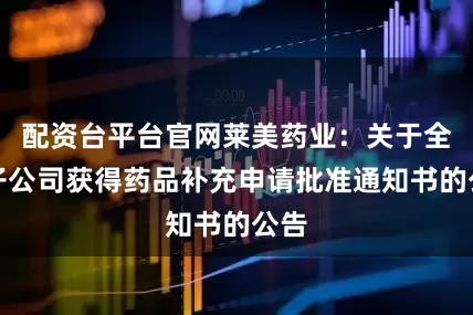配资台平台官网莱美药业：关于全资子公司获得药品补充申请批准通知书的公告
